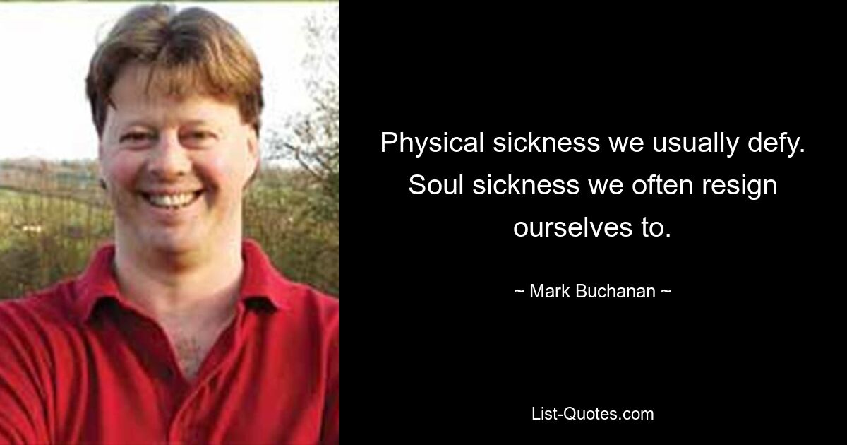 Physical sickness we usually defy. Soul sickness we often resign ourselves to. — © Mark Buchanan