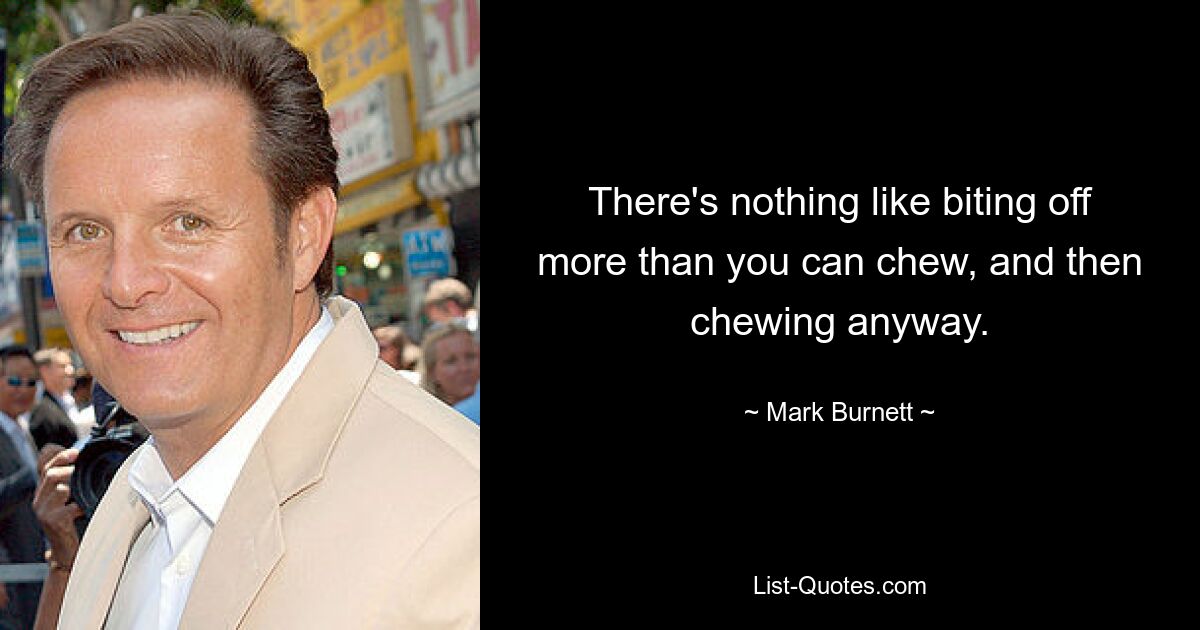 There's nothing like biting off more than you can chew, and then chewing anyway. — © Mark Burnett