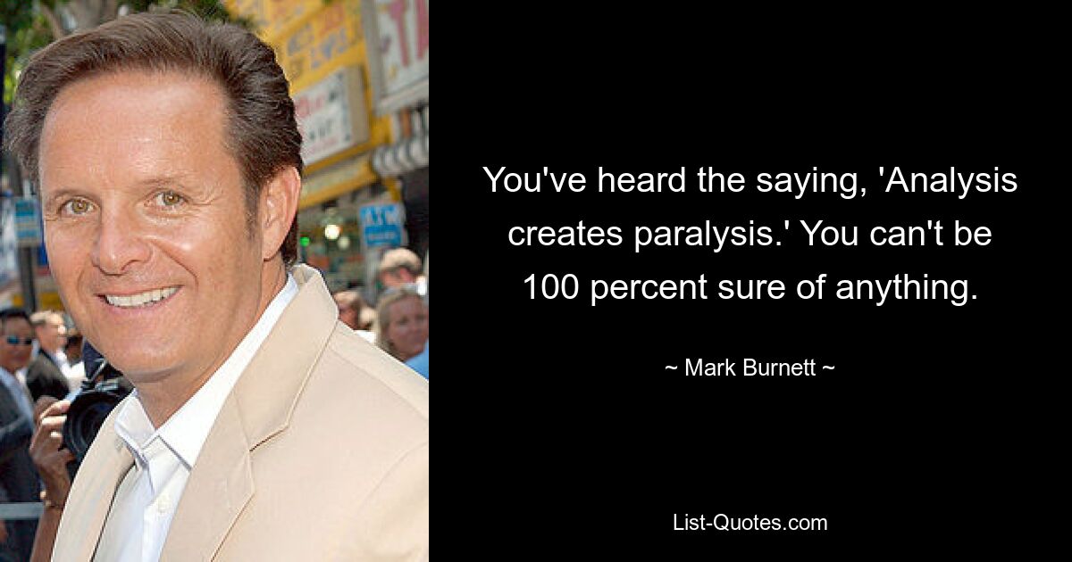 You've heard the saying, 'Analysis creates paralysis.' You can't be 100 percent sure of anything. — © Mark Burnett