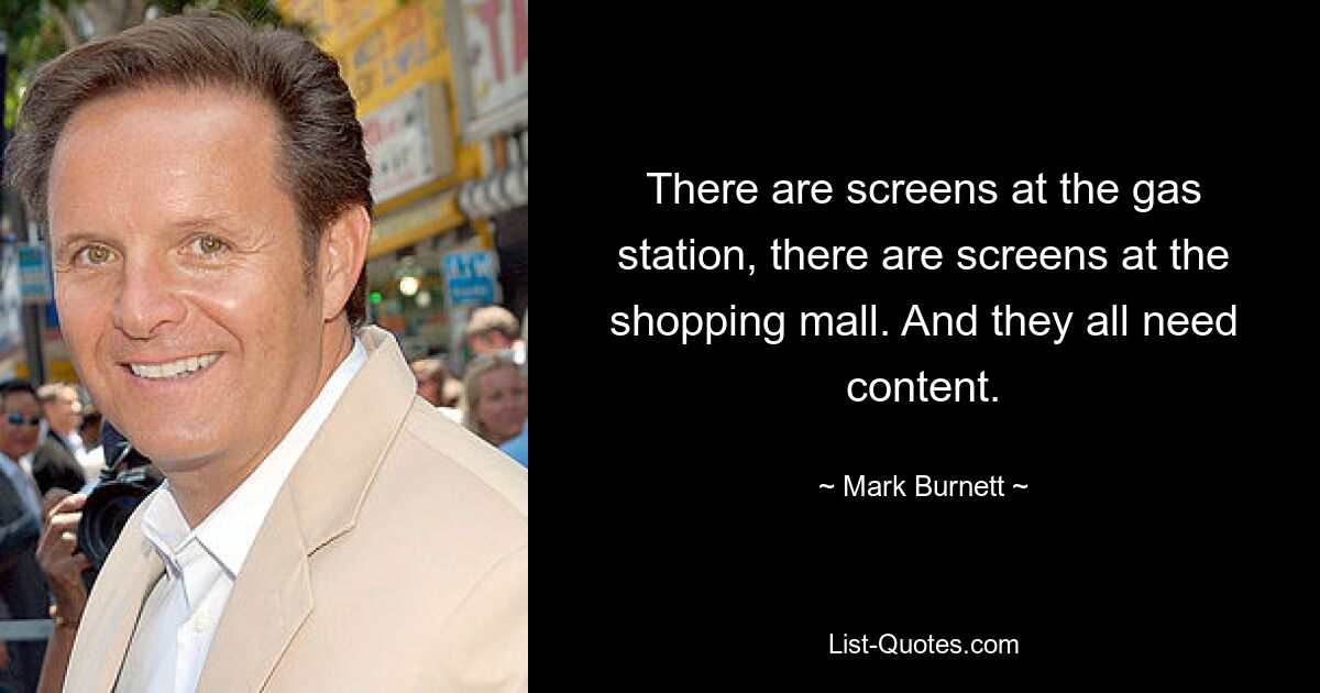 There are screens at the gas station, there are screens at the shopping mall. And they all need content. — © Mark Burnett