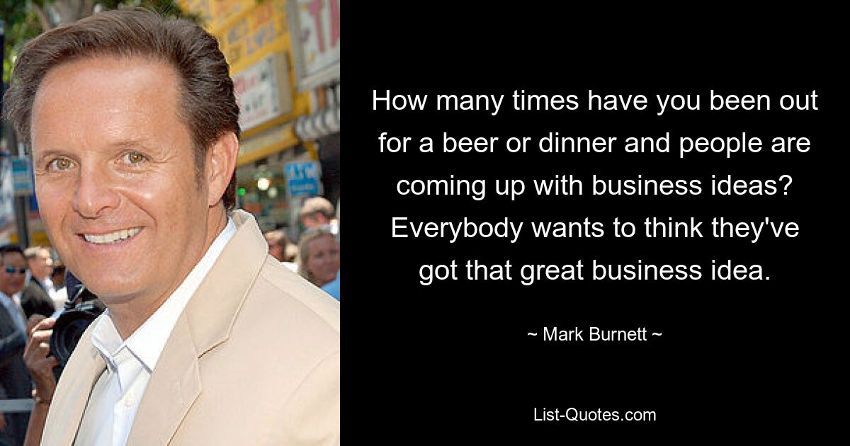 How many times have you been out for a beer or dinner and people are coming up with business ideas? Everybody wants to think they've got that great business idea. — © Mark Burnett