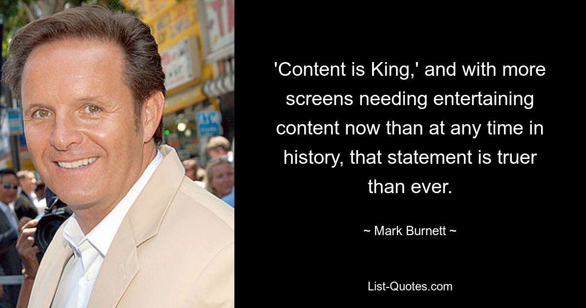 'Content is King,' and with more screens needing entertaining content now than at any time in history, that statement is truer than ever. — © Mark Burnett