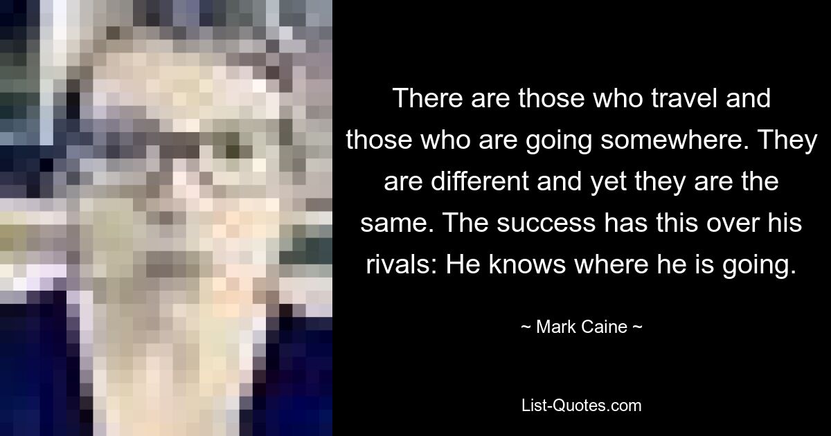 There are those who travel and those who are going somewhere. They are different and yet they are the same. The success has this over his rivals: He knows where he is going. — © Mark Caine