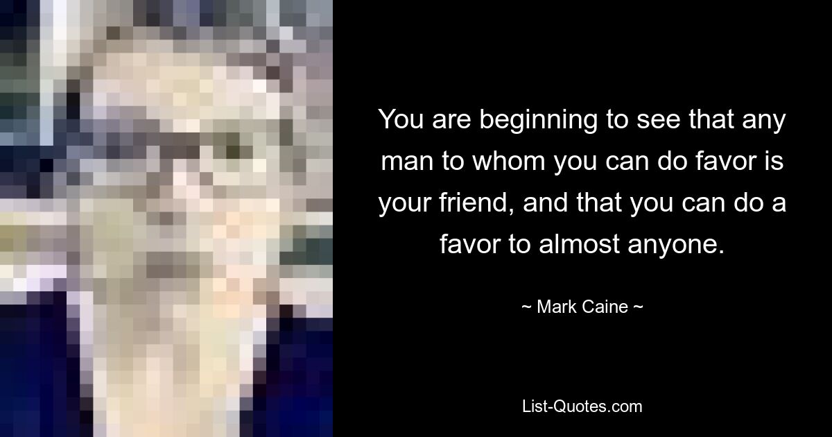 You are beginning to see that any man to whom you can do favor is your friend, and that you can do a favor to almost anyone. — © Mark Caine