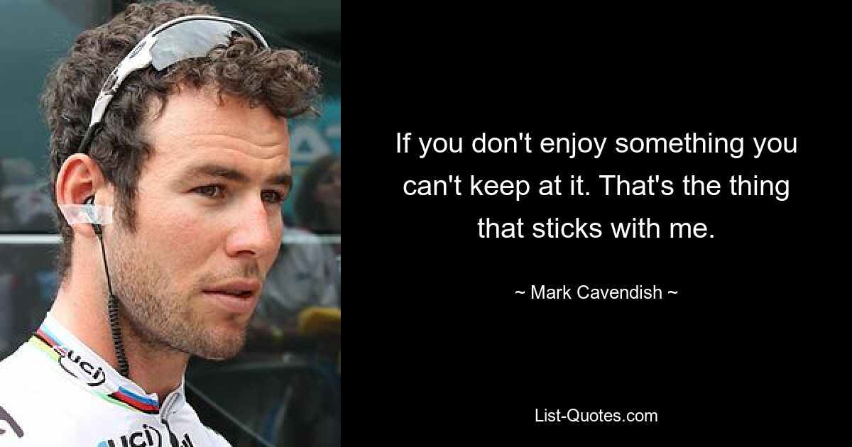 If you don't enjoy something you can't keep at it. That's the thing that sticks with me. — © Mark Cavendish