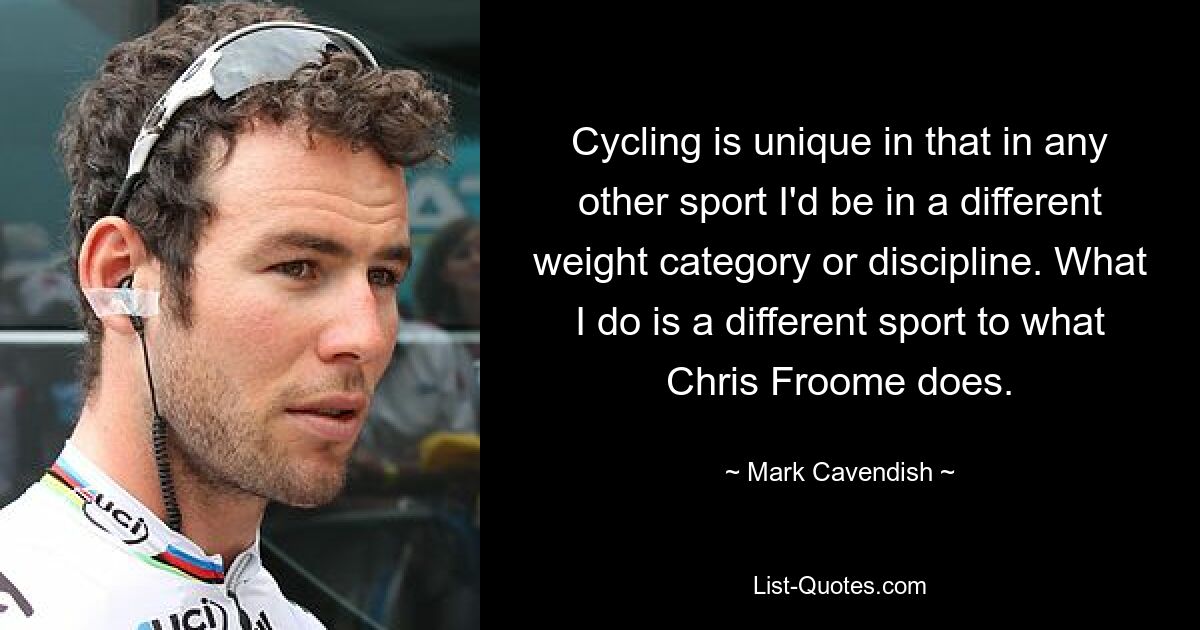 Cycling is unique in that in any other sport I'd be in a different weight category or discipline. What I do is a different sport to what Chris Froome does. — © Mark Cavendish