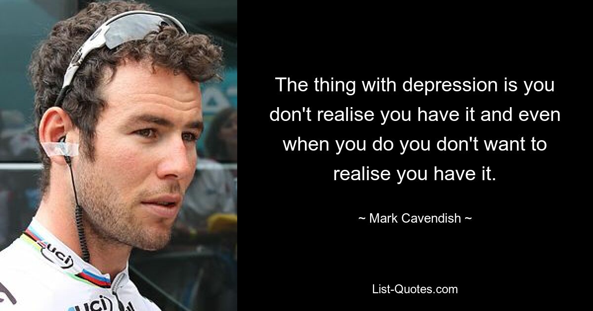 The thing with depression is you don't realise you have it and even when you do you don't want to realise you have it. — © Mark Cavendish