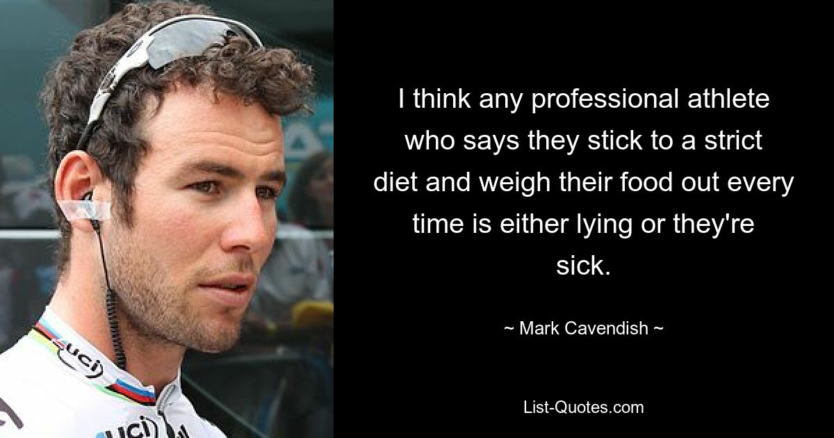 I think any professional athlete who says they stick to a strict diet and weigh their food out every time is either lying or they're sick. — © Mark Cavendish