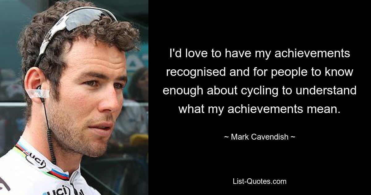 I'd love to have my achievements recognised and for people to know enough about cycling to understand what my achievements mean. — © Mark Cavendish