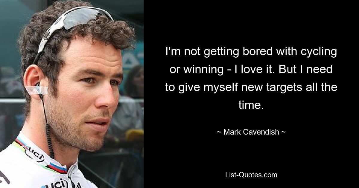 I'm not getting bored with cycling or winning - I love it. But I need to give myself new targets all the time. — © Mark Cavendish