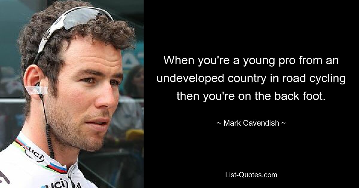 When you're a young pro from an undeveloped country in road cycling then you're on the back foot. — © Mark Cavendish