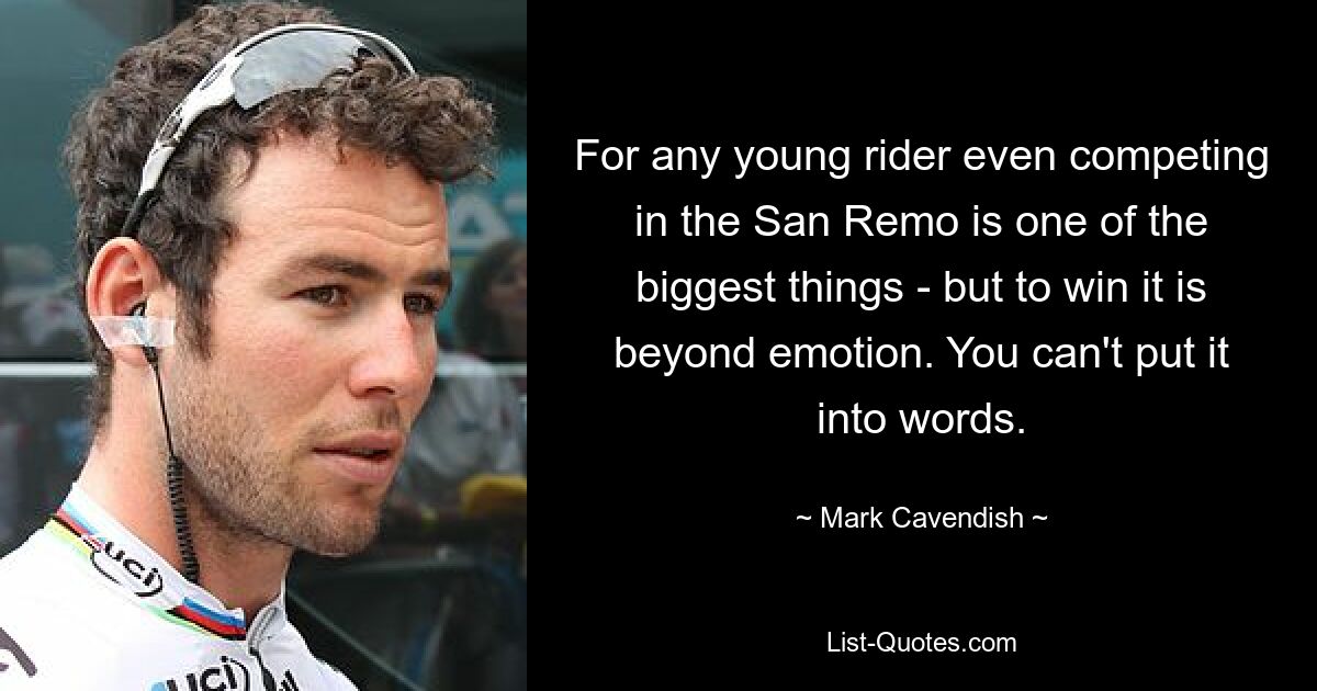 For any young rider even competing in the San Remo is one of the biggest things - but to win it is beyond emotion. You can't put it into words. — © Mark Cavendish