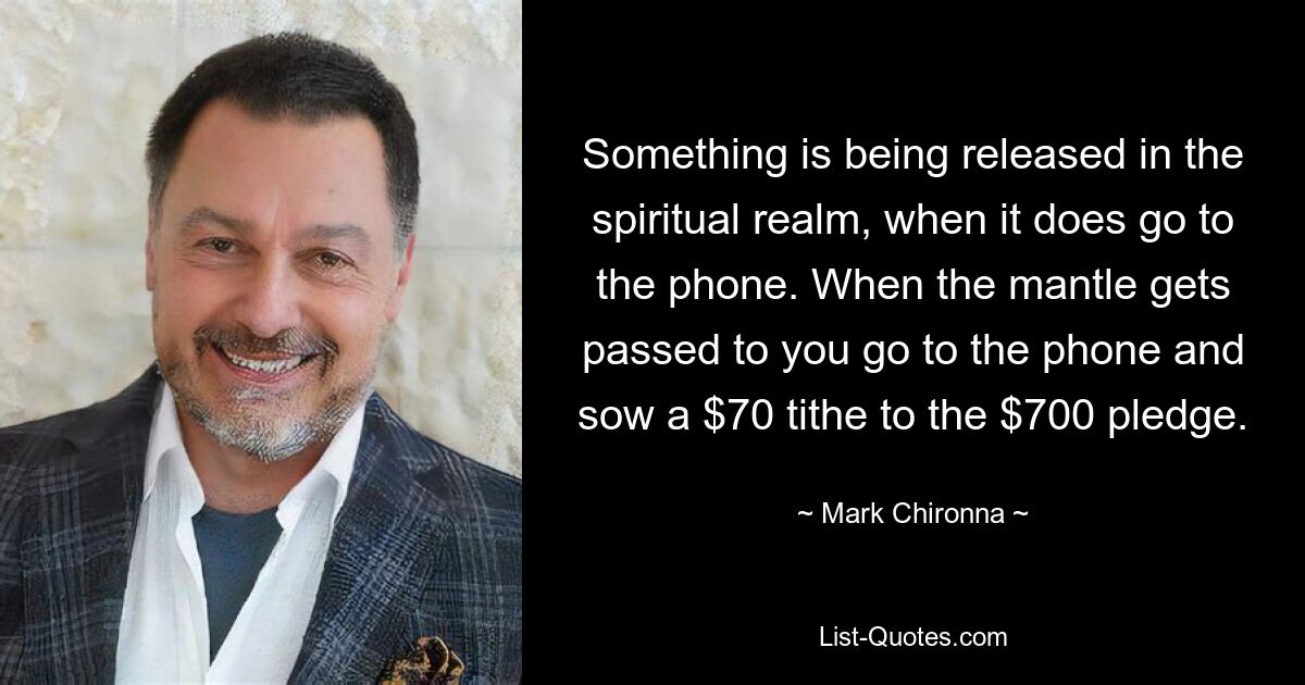 Something is being released in the spiritual realm, when it does go to the phone. When the mantle gets passed to you go to the phone and sow a $70 tithe to the $700 pledge. — © Mark Chironna