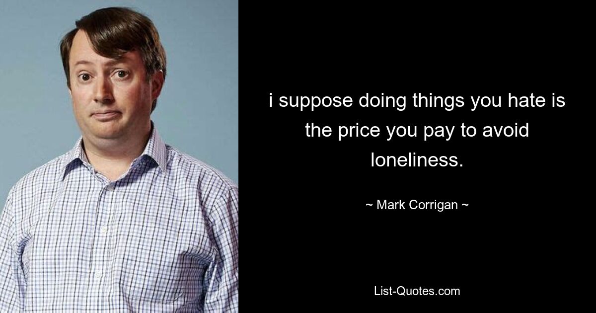 i suppose doing things you hate is the price you pay to avoid loneliness. — © Mark Corrigan