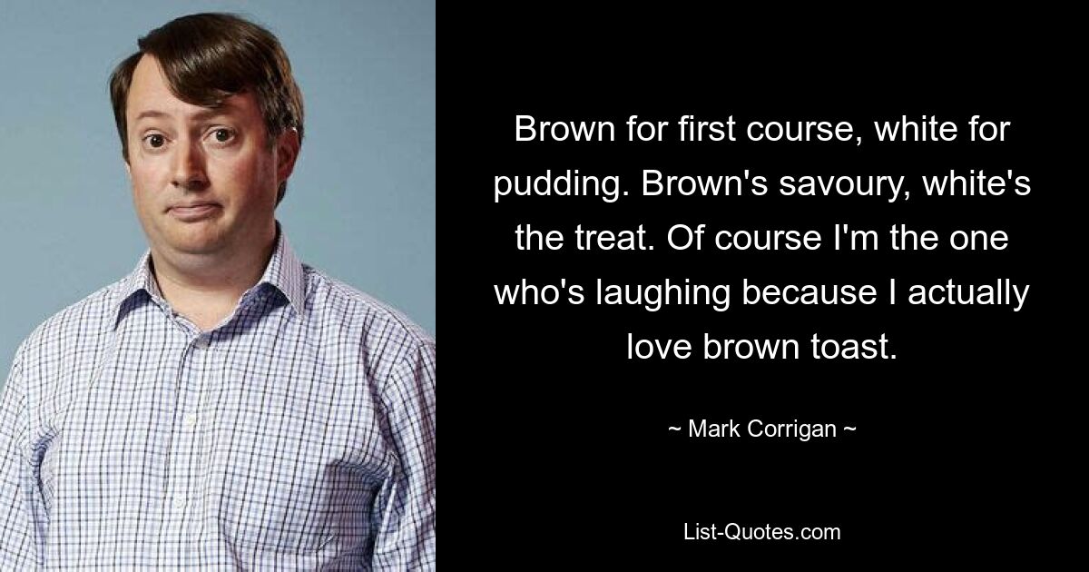 Brown for first course, white for pudding. Brown's savoury, white's the treat. Of course I'm the one who's laughing because I actually love brown toast. — © Mark Corrigan