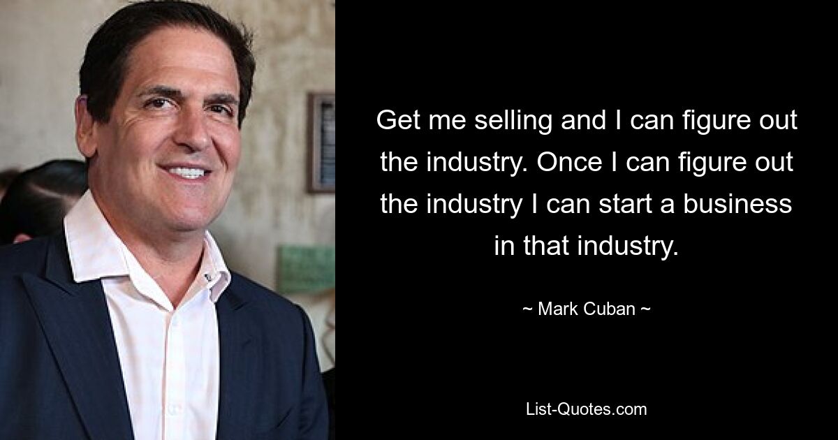 Get me selling and I can figure out the industry. Once I can figure out the industry I can start a business in that industry. — © Mark Cuban