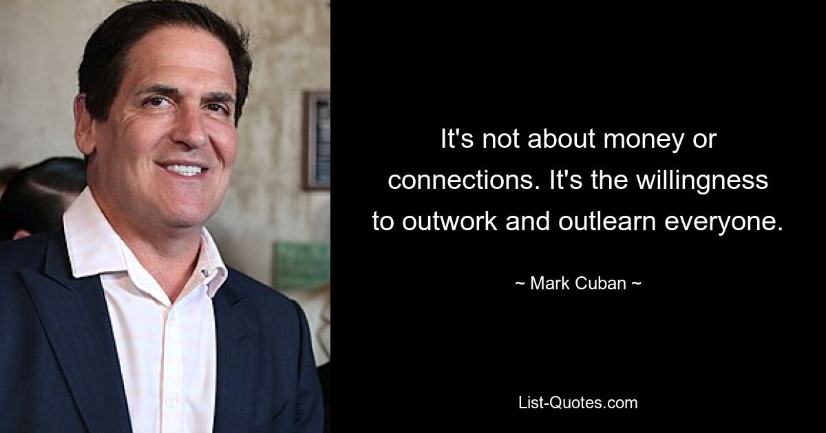 It's not about money or connections. It's the willingness to outwork and outlearn everyone. — © Mark Cuban