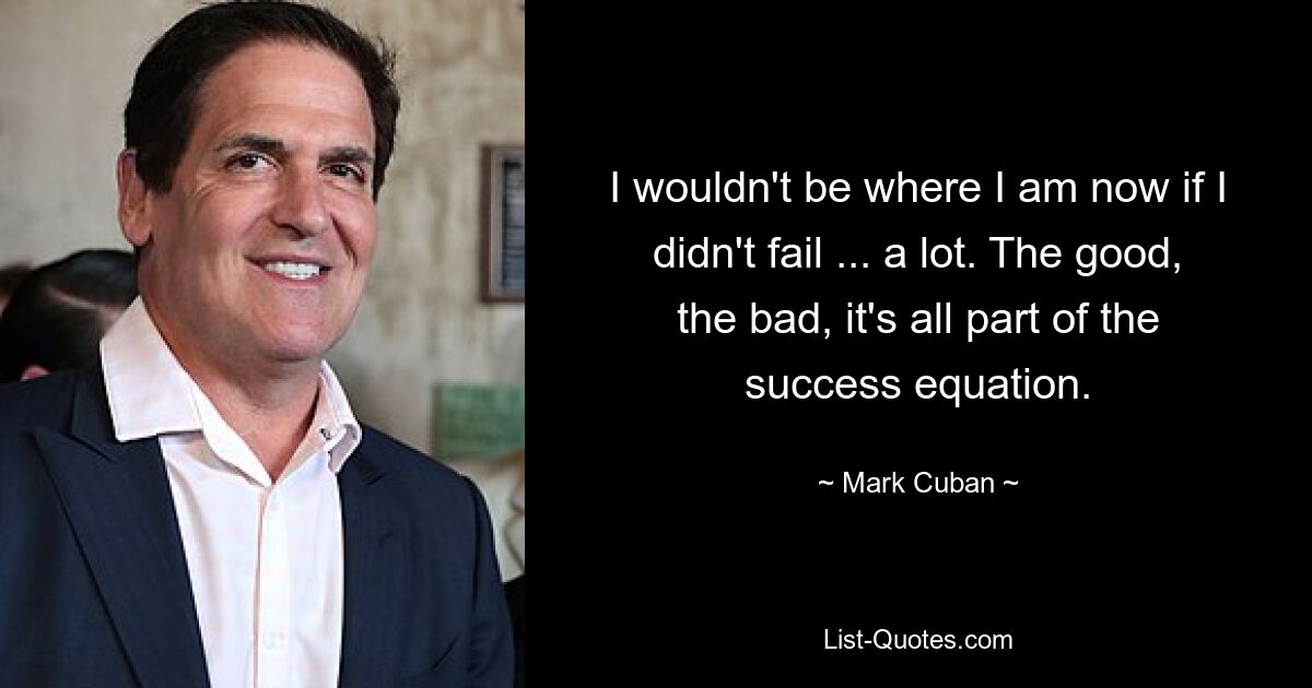 I wouldn't be where I am now if I didn't fail ... a lot. The good, the bad, it's all part of the success equation. — © Mark Cuban