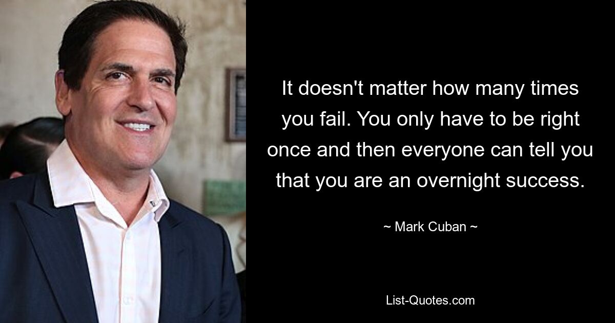 It doesn't matter how many times you fail. You only have to be right once and then everyone can tell you that you are an overnight success. — © Mark Cuban