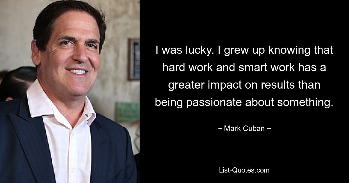 I was lucky. I grew up knowing that hard work and smart work has a greater impact on results than being passionate about something. — © Mark Cuban