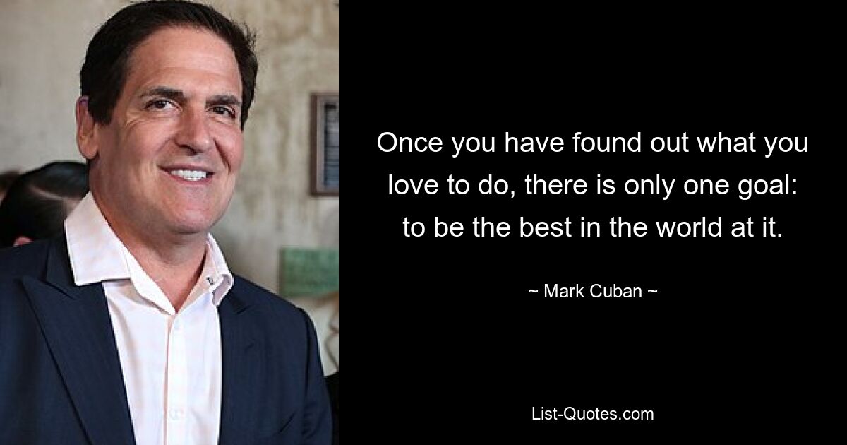 Once you have found out what you love to do, there is only one goal: to be the best in the world at it. — © Mark Cuban