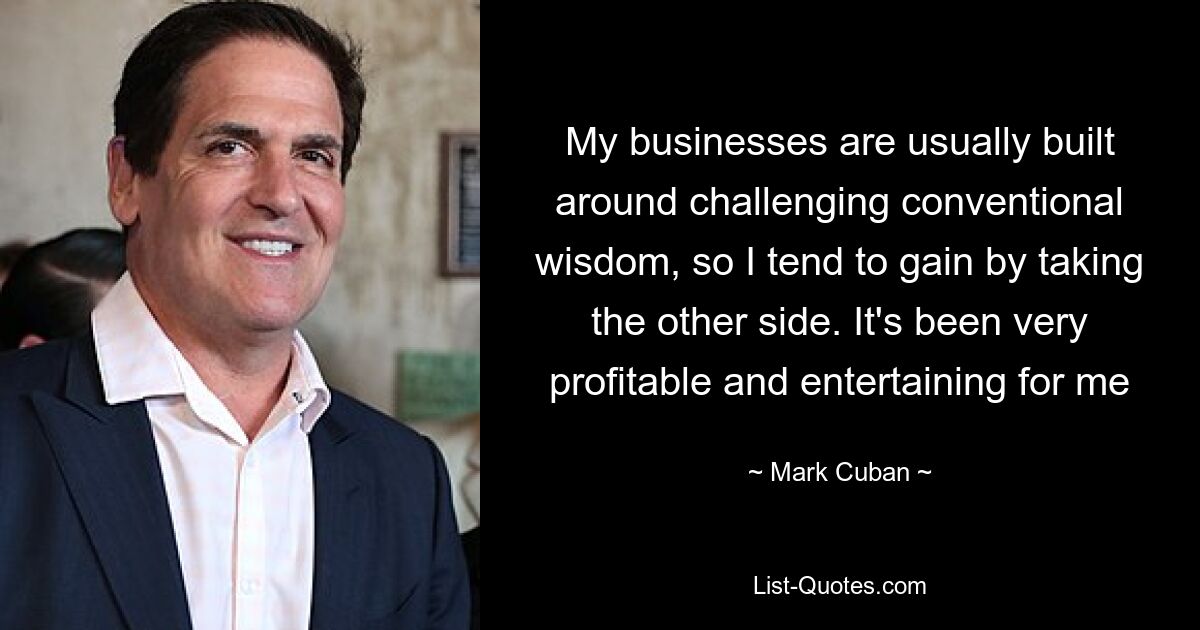 My businesses are usually built around challenging conventional wisdom, so I tend to gain by taking the other side. It's been very profitable and entertaining for me — © Mark Cuban