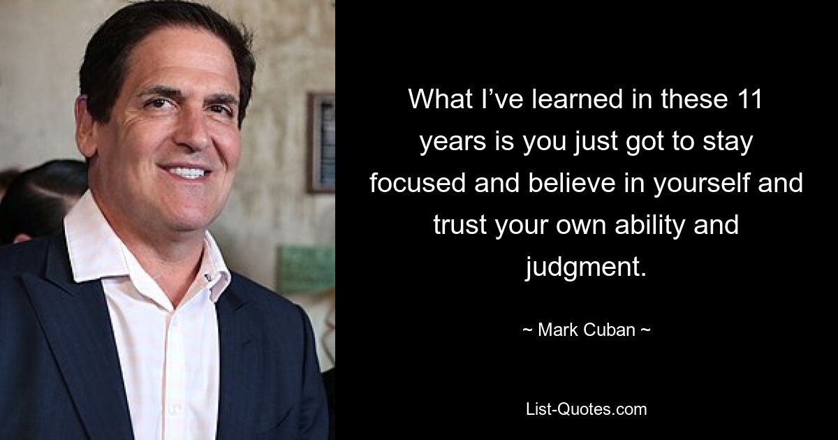 What I’ve learned in these 11 years is you just got to stay focused and believe in yourself and trust your own ability and judgment. — © Mark Cuban