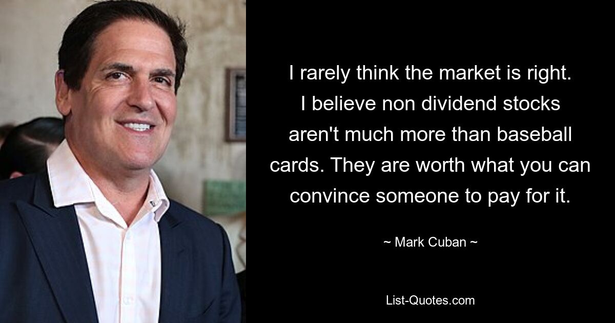 I rarely think the market is right. I believe non dividend stocks aren't much more than baseball cards. They are worth what you can convince someone to pay for it. — © Mark Cuban