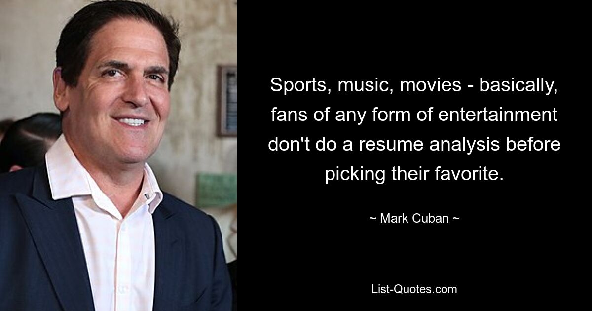 Sports, music, movies - basically, fans of any form of entertainment don't do a resume analysis before picking their favorite. — © Mark Cuban