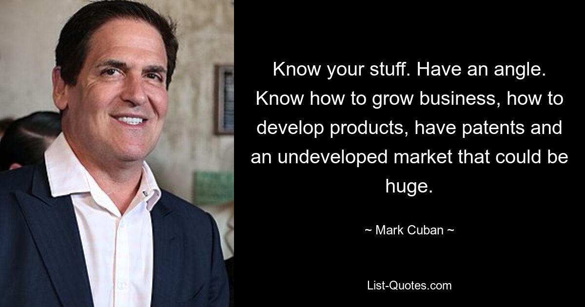 Know your stuff. Have an angle. Know how to grow business, how to develop products, have patents and an undeveloped market that could be huge. — © Mark Cuban