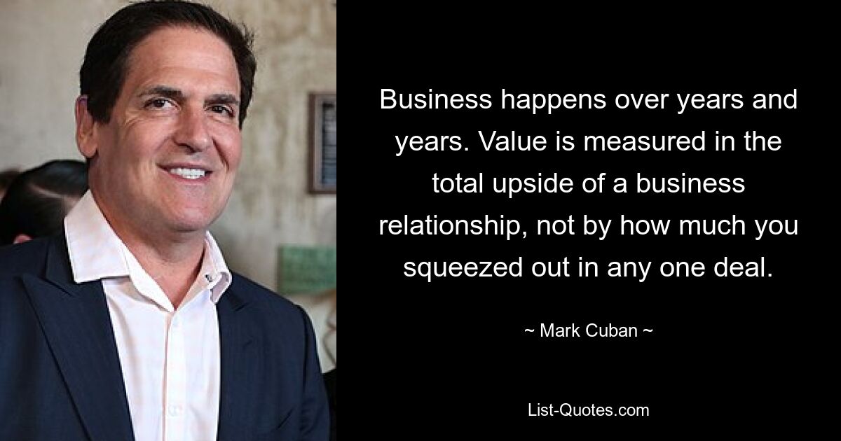 Business happens over years and years. Value is measured in the total upside of a business relationship, not by how much you squeezed out in any one deal. — © Mark Cuban