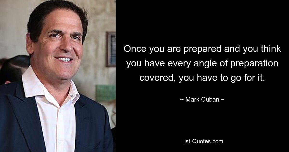 Once you are prepared and you think you have every angle of preparation covered, you have to go for it. — © Mark Cuban