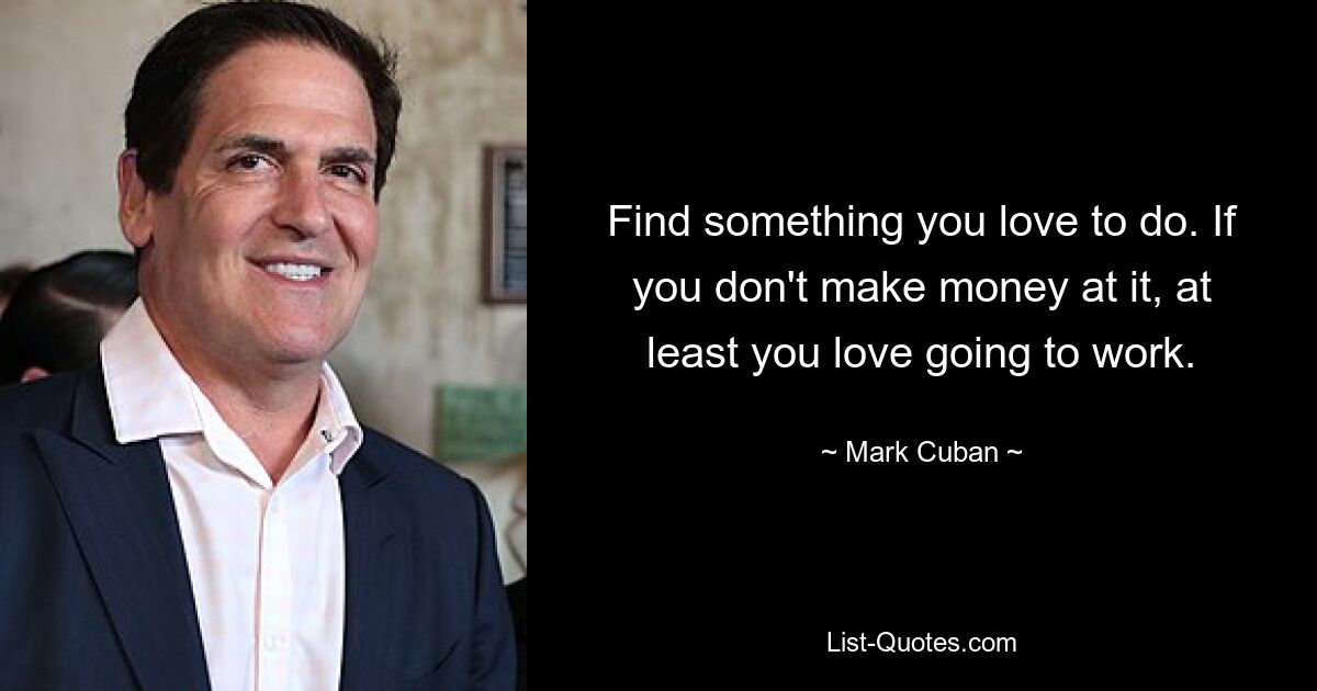 Find something you love to do. If you don't make money at it, at least you love going to work. — © Mark Cuban