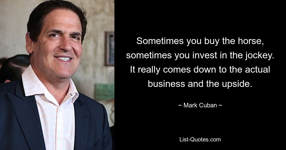 Sometimes you buy the horse, sometimes you invest in the jockey. It really comes down to the actual business and the upside. — © Mark Cuban