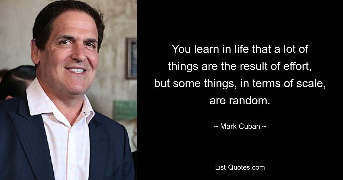 You learn in life that a lot of things are the result of effort, but some things, in terms of scale, are random. — © Mark Cuban