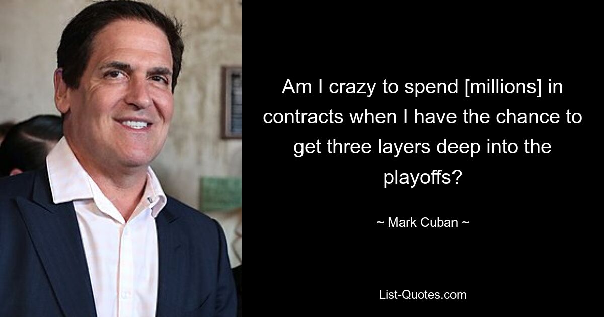 Am I crazy to spend [millions] in contracts when I have the chance to get three layers deep into the playoffs? — © Mark Cuban