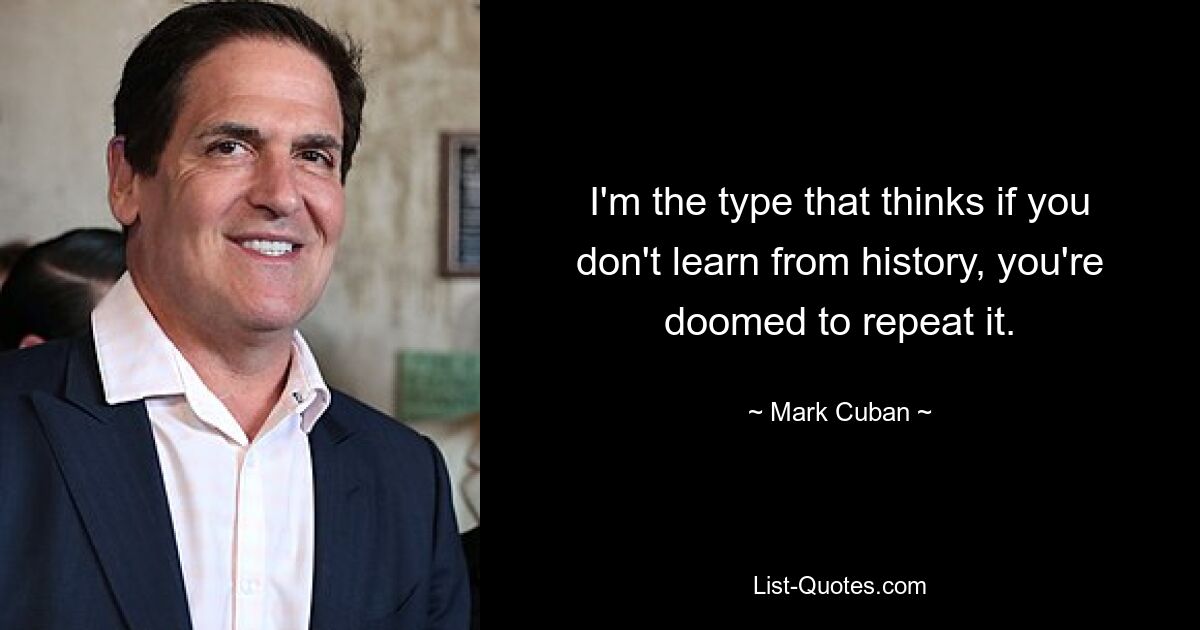 I'm the type that thinks if you don't learn from history, you're doomed to repeat it. — © Mark Cuban