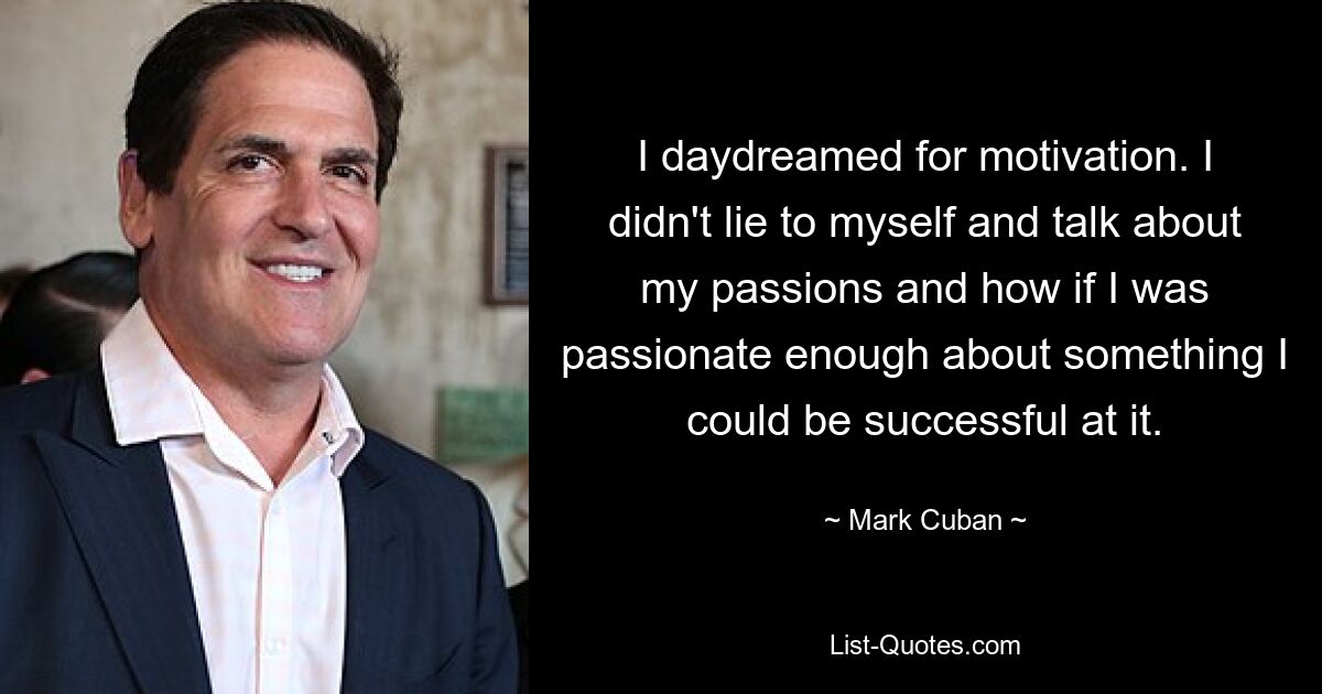 I daydreamed for motivation. I didn't lie to myself and talk about my passions and how if I was passionate enough about something I could be successful at it. — © Mark Cuban