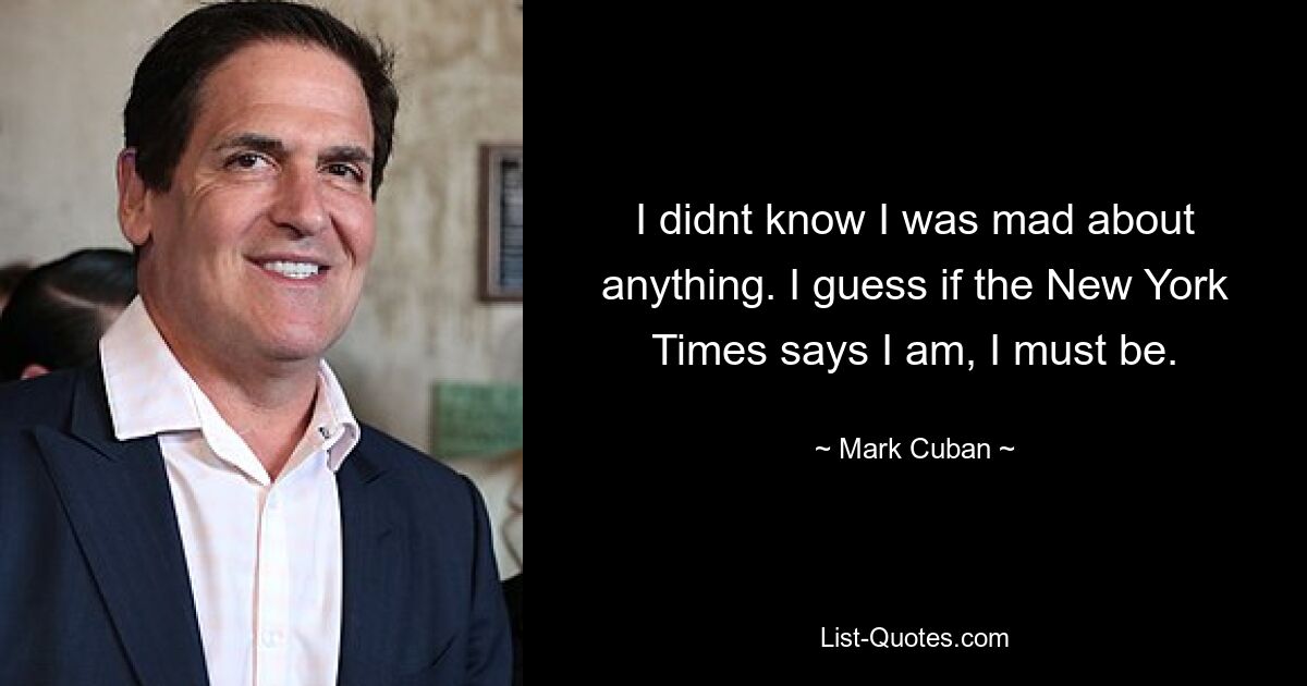 I didnt know I was mad about anything. I guess if the New York Times says I am, I must be. — © Mark Cuban