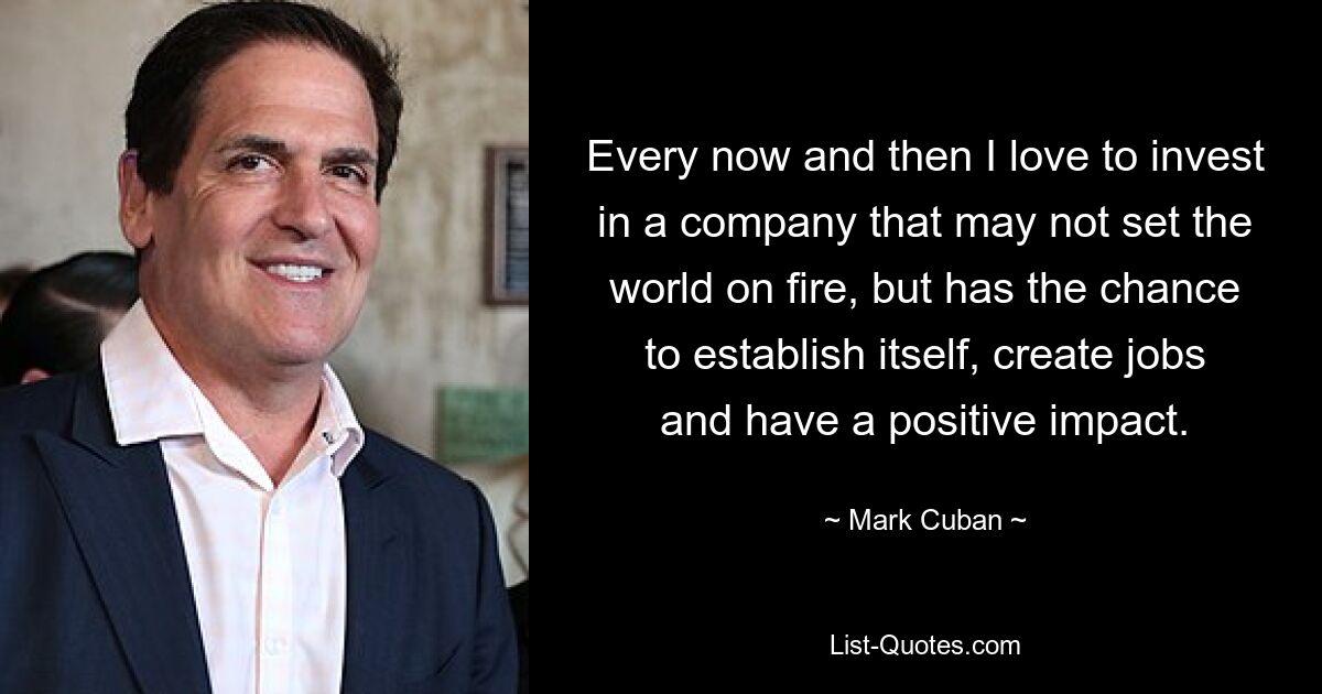 Every now and then I love to invest in a company that may not set the world on fire, but has the chance to establish itself, create jobs and have a positive impact. — © Mark Cuban