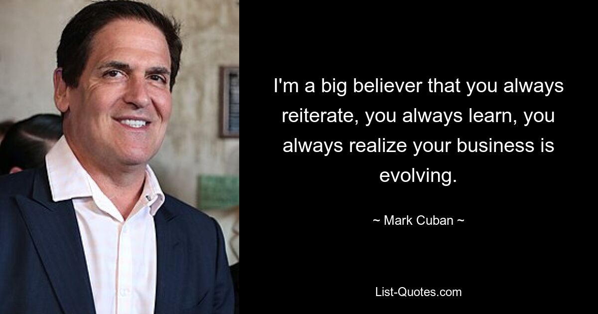 I'm a big believer that you always reiterate, you always learn, you always realize your business is evolving. — © Mark Cuban