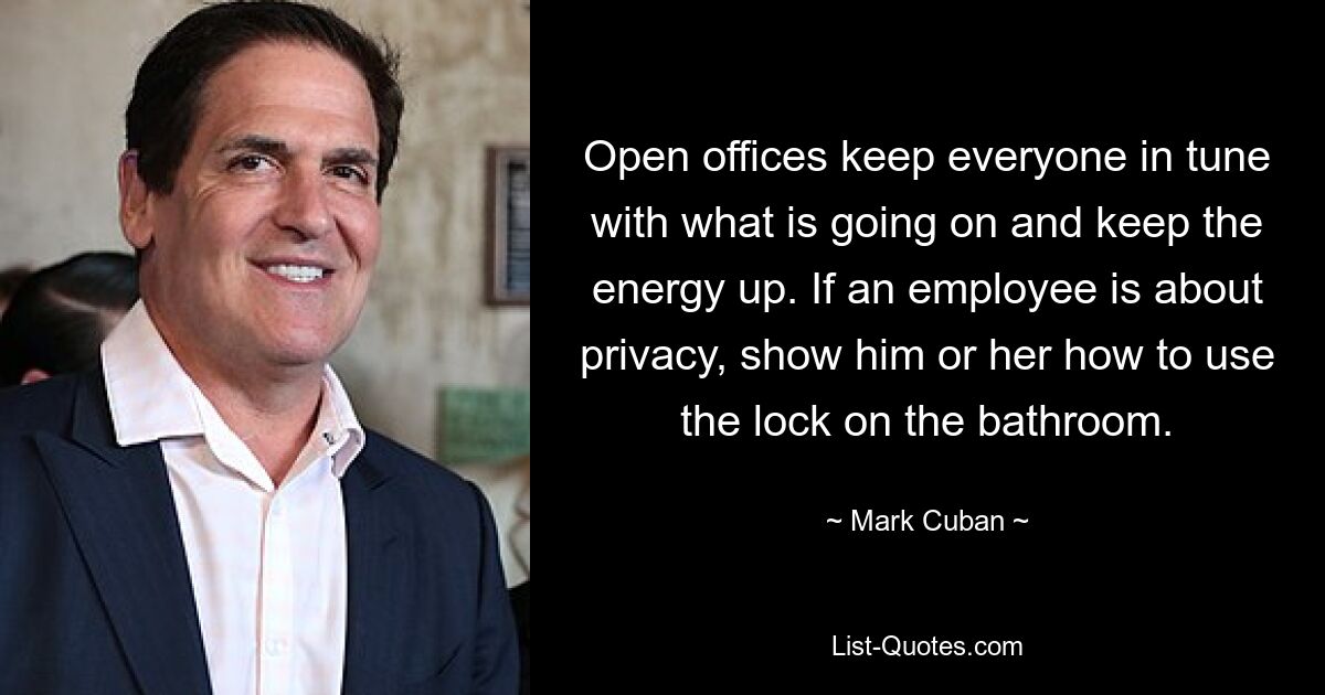 Open offices keep everyone in tune with what is going on and keep the energy up. If an employee is about privacy, show him or her how to use the lock on the bathroom. — © Mark Cuban