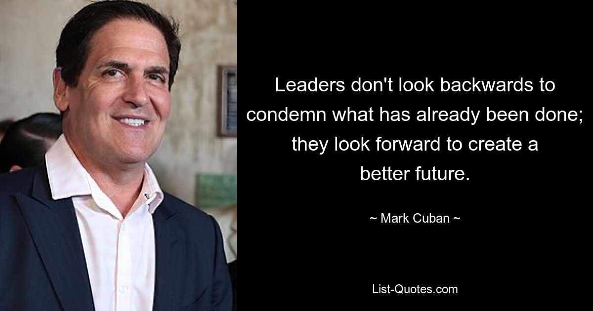 Leaders don't look backwards to condemn what has already been done; they look forward to create a better future. — © Mark Cuban