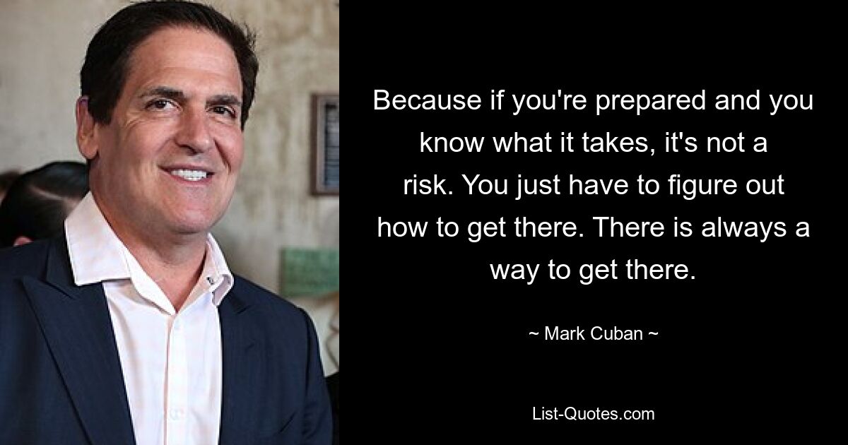 Because if you're prepared and you know what it takes, it's not a risk. You just have to figure out how to get there. There is always a way to get there. — © Mark Cuban