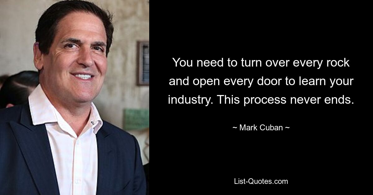 You need to turn over every rock and open every door to learn your industry. This process never ends. — © Mark Cuban