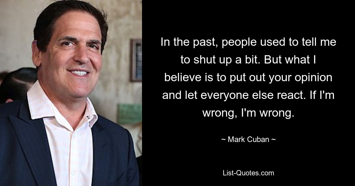 In the past, people used to tell me to shut up a bit. But what I believe is to put out your opinion and let everyone else react. If I'm wrong, I'm wrong. — © Mark Cuban