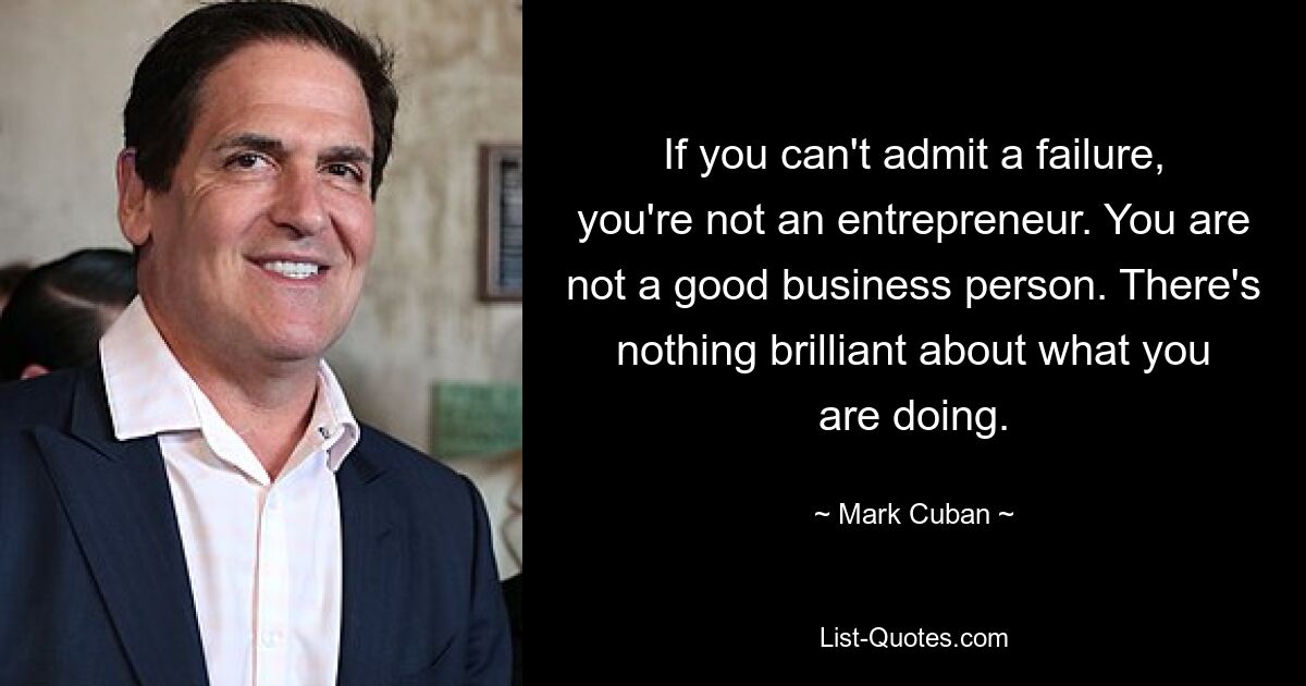 If you can't admit a failure, you're not an entrepreneur. You are not a good business person. There's nothing brilliant about what you are doing. — © Mark Cuban