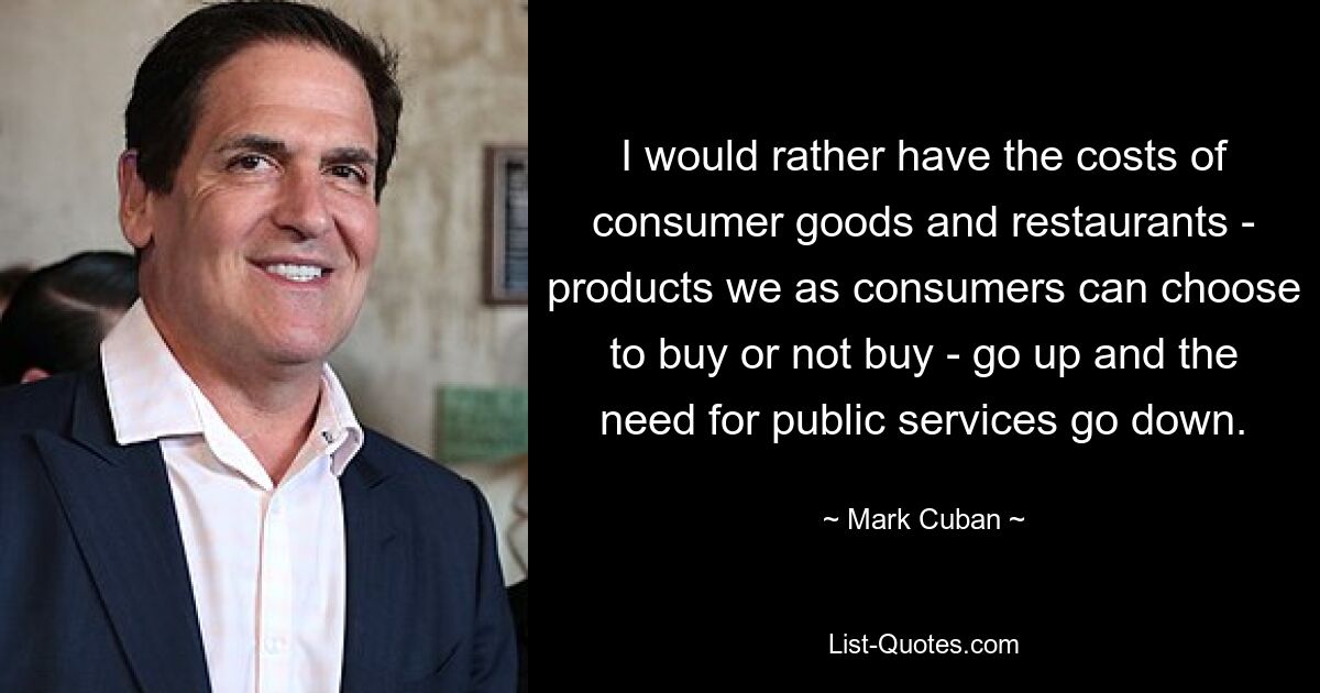 I would rather have the costs of consumer goods and restaurants - products we as consumers can choose to buy or not buy - go up and the need for public services go down. — © Mark Cuban