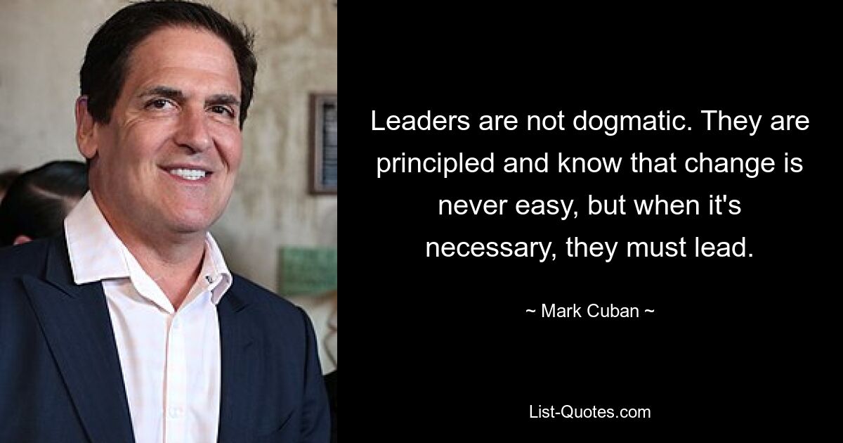 Leaders are not dogmatic. They are principled and know that change is never easy, but when it's necessary, they must lead. — © Mark Cuban