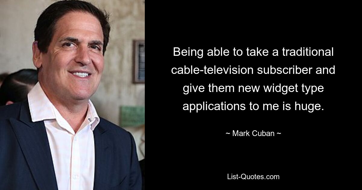 Being able to take a traditional cable-television subscriber and give them new widget type applications to me is huge. — © Mark Cuban